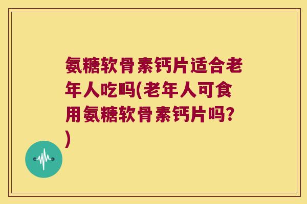 氨糖软骨素钙片适合老年人吃吗(老年人可食用氨糖软骨素钙片吗?) 氨糖软骨素钙片适合老年人吃吗(老年人可食用氨糖软骨素钙片吗?)