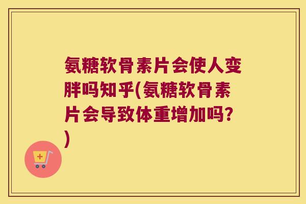 氨糖软骨素片会使人变胖吗知乎(氨糖软骨素片会导致体重增加吗?) 氨糖软骨素片会使人变胖吗知乎(氨糖软骨素片会导致体重增加吗?)