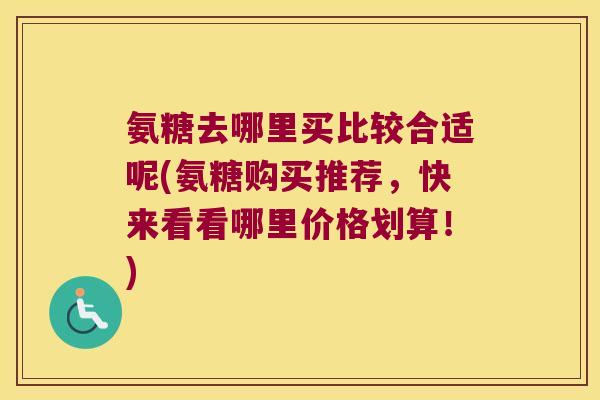 氨糖去哪里买比较合适呢(氨糖购买推荐,快来看看哪里价格划算!) 氨糖去哪里买比较合适呢(氨糖购买推荐,快来看看哪里价格划算!)