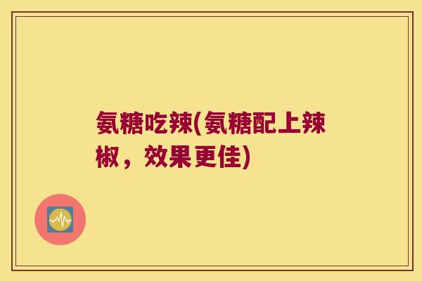 氨糖吃辣(氨糖配上辣椒,效果更佳) 氨糖吃辣(氨糖配上辣椒,效果更佳)