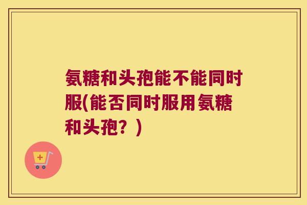 氨糖和头孢能不能同时服(能否同时服用氨糖和头孢？)
