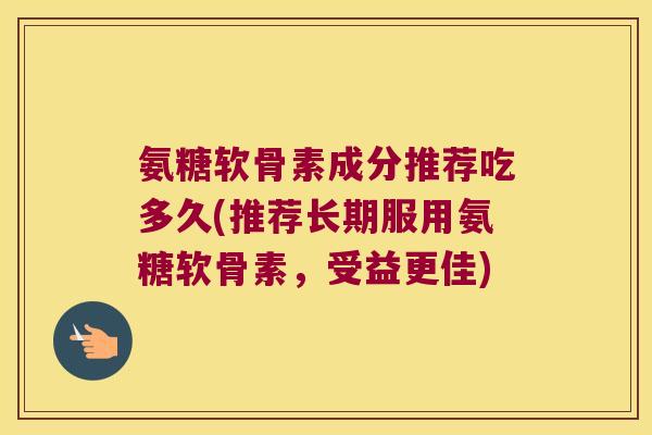 氨糖软骨素成分推荐吃多久(推荐长期服用氨糖软骨素,受益更佳) 氨糖软骨素成分推荐吃多久(推荐长期服用氨糖软骨素,受益更佳)