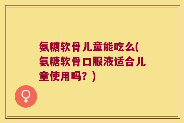 氨糖软骨儿童能吃么(氨糖软骨口服液适合儿童使用吗？)