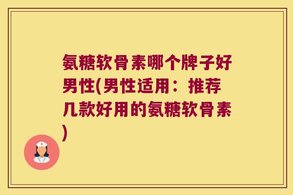 氨糖软骨素哪个牌子好男性(男性适用：推荐几款好用的氨糖软骨素)