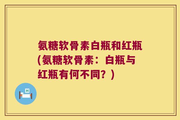氨糖软骨素白瓶和红瓶(氨糖软骨素：白瓶与红瓶有何不同？)