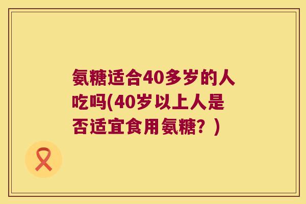 氨糖适合40多岁的人吃吗(40岁以上人是否适宜食用氨糖?) 氨糖适合40多岁的人吃吗(40岁以上人是否适宜食用氨糖?)