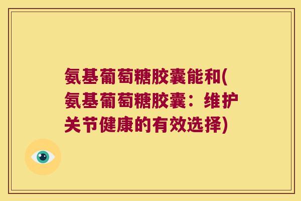 氨基葡萄糖胶囊能和(氨基葡萄糖胶囊：维护关节健康的有效选择)