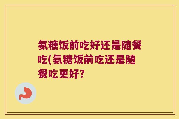 氨糖饭前吃好还是随餐吃(氨糖饭前吃还是随餐吃更好？