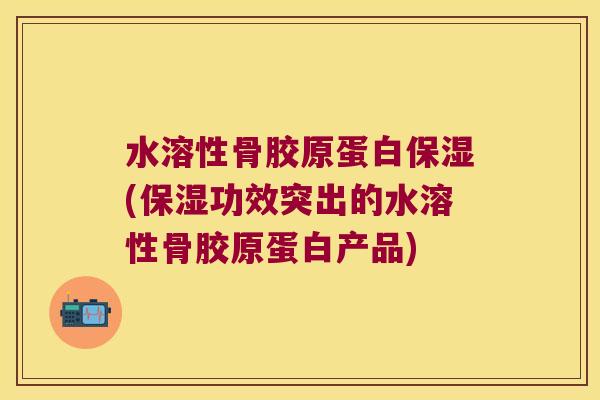 水溶性骨胶原蛋白保湿(保湿功效突出的水溶性骨胶原蛋白产品) 水溶性骨胶原蛋白保湿(保湿功效突出的水溶性骨胶原蛋白产品)