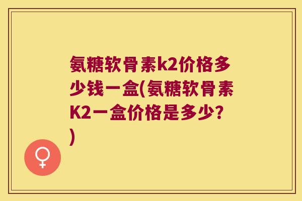 氨糖软骨素k2价格多少钱一盒(氨糖软骨素K2一盒价格是多少？)