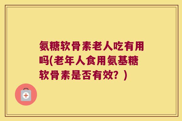 氨糖软骨素老人吃有用吗(老年人食用氨基糖软骨素是否有效？)