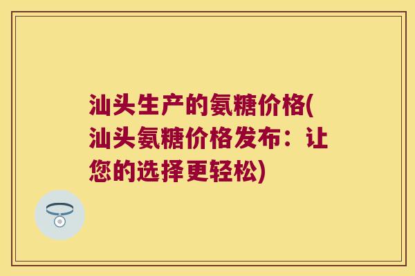 汕头生产的氨糖价格(汕头氨糖价格发布:让您的选择更轻松) 汕头生产的氨糖价格(汕头氨糖价格发布:让您的选择更轻松)