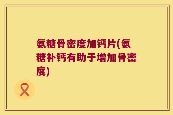 氨糖骨密度加钙片(氨糖补钙有助于增加骨密度)