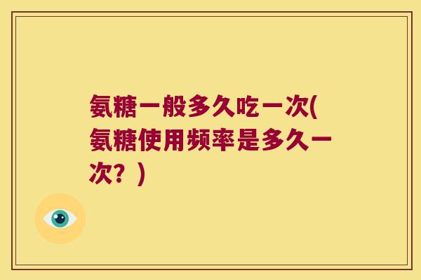 氨糖一般多久吃一次(氨糖使用频率是多久一次？)