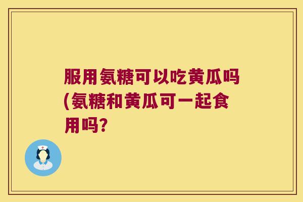 服用氨糖可以吃黄瓜吗(氨糖和黄瓜可一起食用吗？