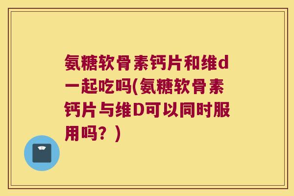 氨糖软骨素钙片和维d一起吃吗(氨糖软骨素钙片与维D可以同时服用吗?) 氨糖软骨素钙片和维d一起吃吗(氨糖软骨素钙片与维D可以同时服用吗?)