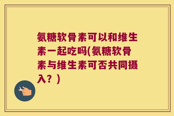 氨糖软骨素可以和维生素一起吃吗(氨糖软骨素与维生素可否共同摄入?) 氨糖软骨素可以和维生素一起吃吗(氨糖软骨素与维生素可否共同摄入?)