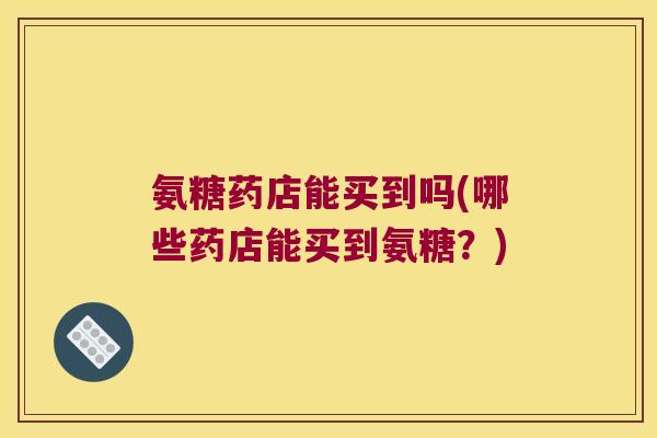 氨糖药店能买到吗(哪些药店能买到氨糖?) 氨糖药店能买到吗(哪些药店能买到氨糖?)