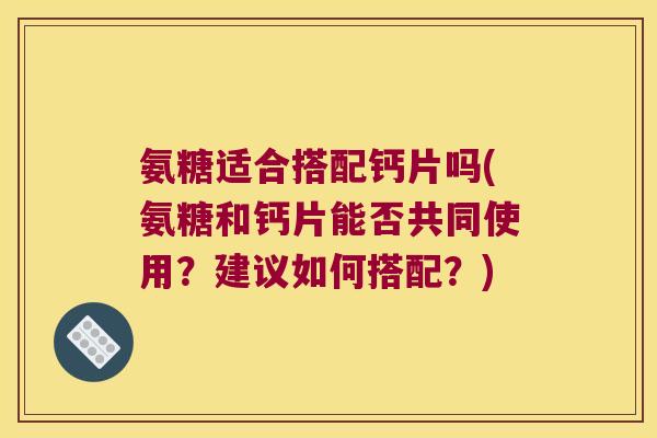 氨糖适合搭配钙片吗(氨糖和钙片能否共同使用？建议如何搭配？)