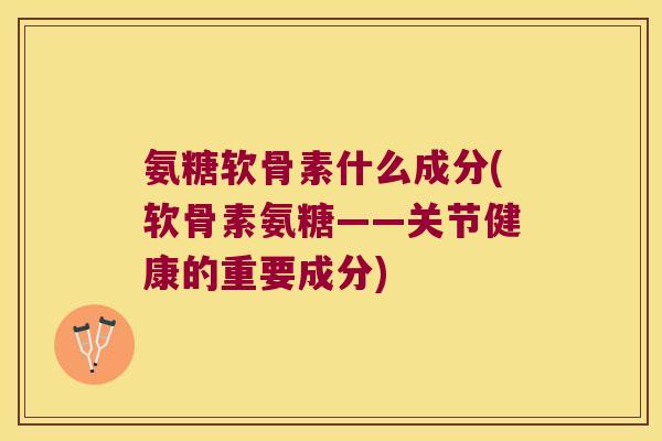 氨糖软骨素什么成分(软骨素氨糖——关节健康的重要成分)