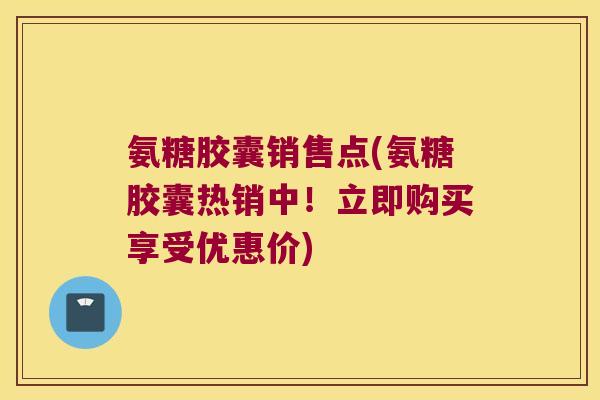 氨糖胶囊销售点(氨糖胶囊热销中！立即购买享受优惠价)
