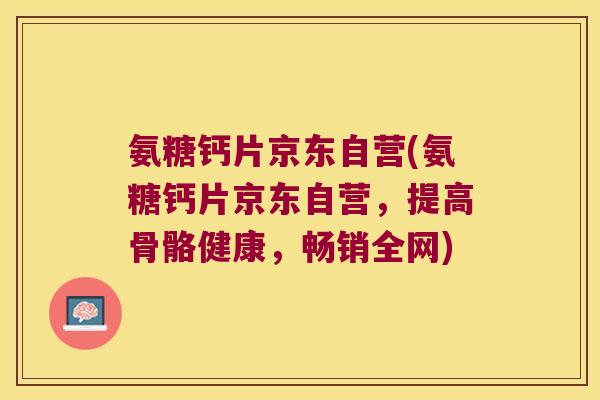 氨糖钙片京东自营(氨糖钙片京东自营,提高骨骼健康,畅销全网) 氨糖钙片京东自营(氨糖钙片京东自营,提高骨骼健康,畅销全网)