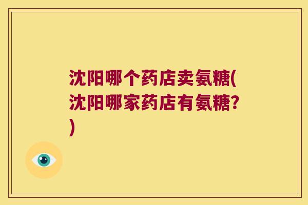 沈阳哪个药店卖氨糖(沈阳哪家药店有氨糖?) 沈阳哪个药店卖氨糖(沈阳哪家药店有氨糖?)