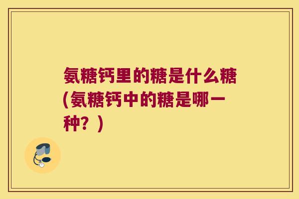 氨糖钙里的糖是什么糖(氨糖钙中的糖是哪一种？)