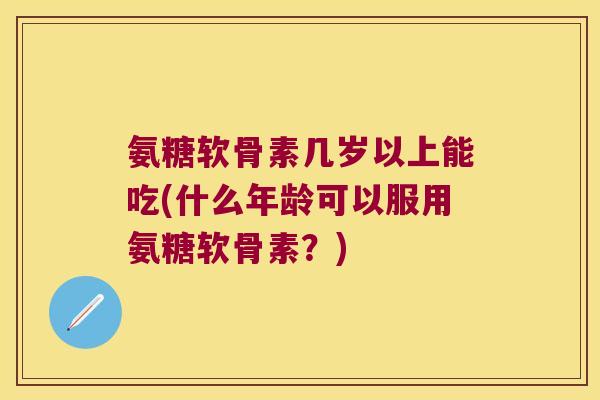 氨糖软骨素几岁以上能吃(什么年龄可以服用氨糖软骨素?) 氨糖软骨素几岁以上能吃(什么年龄可以服用氨糖软骨素?)