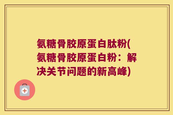 氨糖骨胶原蛋白肽粉(氨糖骨胶原蛋白粉：解决关节问题的新高峰)