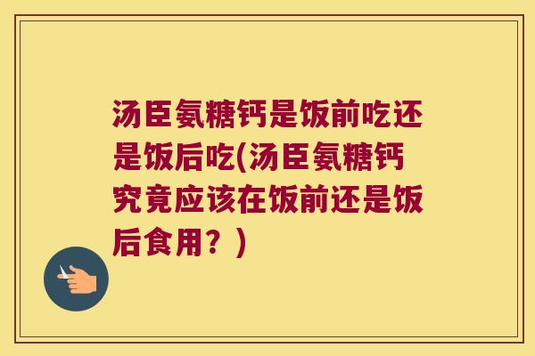 汤臣氨糖钙是饭前吃还是饭后吃(汤臣氨糖钙究竟应该在饭前还是饭后食用？)