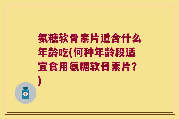 氨糖软骨素片适合什么年龄吃(何种年龄段适宜食用氨糖软骨素片?) 氨糖软骨素片适合什么年龄吃(何种年龄段适宜食用氨糖软骨素片?)