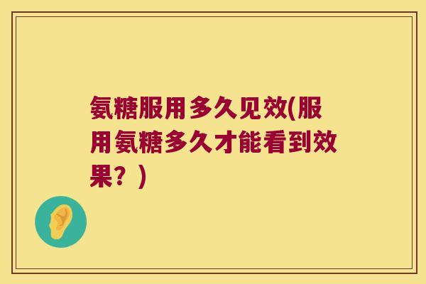 氨糖服用多久见效(服用氨糖多久才能看到效果？)
