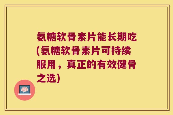 氨糖软骨素片能长期吃(氨糖软骨素片可持续服用，真正的有效健骨之选)