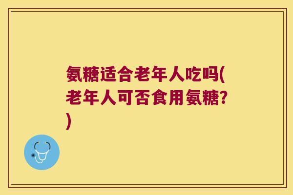 氨糖适合老年人吃吗(老年人可否食用氨糖?) 氨糖适合老年人吃吗(老年人可否食用氨糖?)