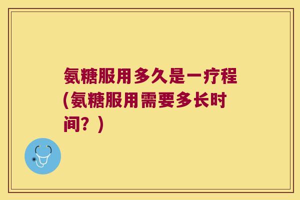 氨糖服用多久是一疗程(氨糖服用需要多长时间？)