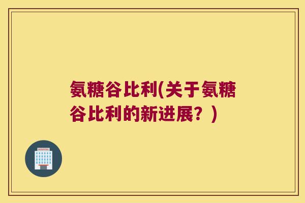 氨糖谷比利(关于氨糖谷比利的新进展?) 氨糖谷比利(关于氨糖谷比利的新进展?)