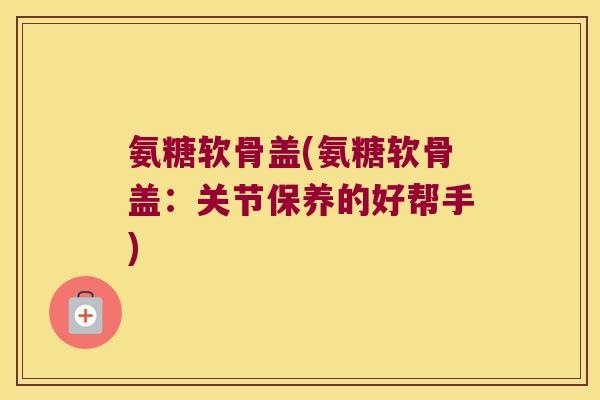 氨糖软骨盖(氨糖软骨盖:关节保养的好帮手) 氨糖软骨盖(氨糖软骨盖:关节保养的好帮手)