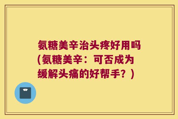 氨糖美辛头疼好用吗(氨糖美辛:可否成为缓解头痛的好帮手?) 氨糖美辛头疼好用吗(氨糖美辛:可否成为缓解头痛的好帮手?)
