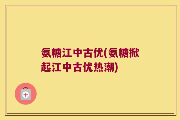 氨糖江中古优(氨糖掀起江中古优热潮) 氨糖江中古优(氨糖掀起江中古优热潮)