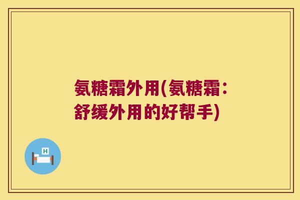 氨糖霜外用(氨糖霜:舒缓外用的好帮手) 氨糖霜外用(氨糖霜:舒缓外用的好帮手)