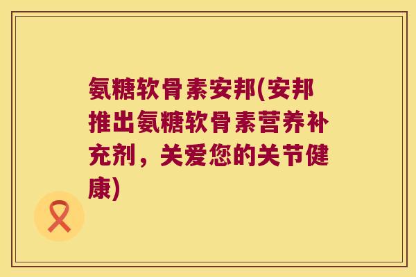 氨糖软骨素安邦(安邦推出氨糖软骨素营养补充剂,关爱您的关节健康) 氨糖软骨素安邦(安邦推出氨糖软骨素营养补充剂,关爱您的关节健康)