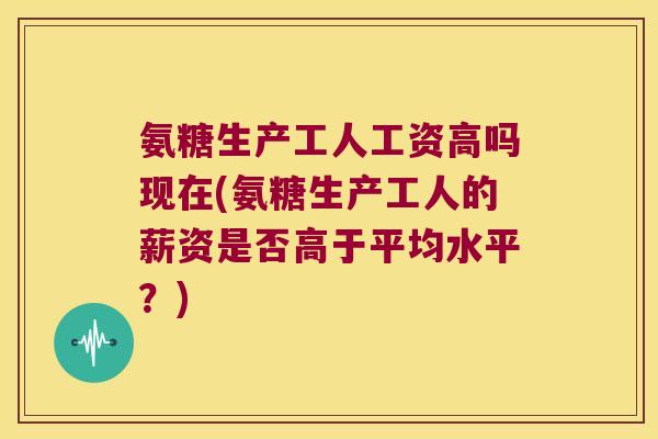氨糖生产工人工资高吗现在(氨糖生产工人的薪资是否高于平均水平?) 氨糖生产工人工资高吗现在(氨糖生产工人的薪资是否高于平均水平?)