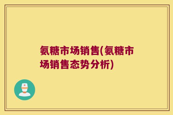 氨糖市场销售(氨糖市场销售态势分析)