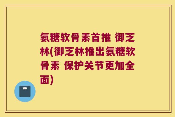 氨糖软骨素首推 御芝林(御芝林推出氨糖软骨素 保护关节更加全面) 氨糖软骨素首推 御芝林(御芝林推出氨糖软骨素 保护关节更加全面)