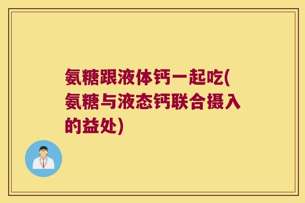 氨糖跟液体钙一起吃(氨糖与液态钙联合摄入的益处)