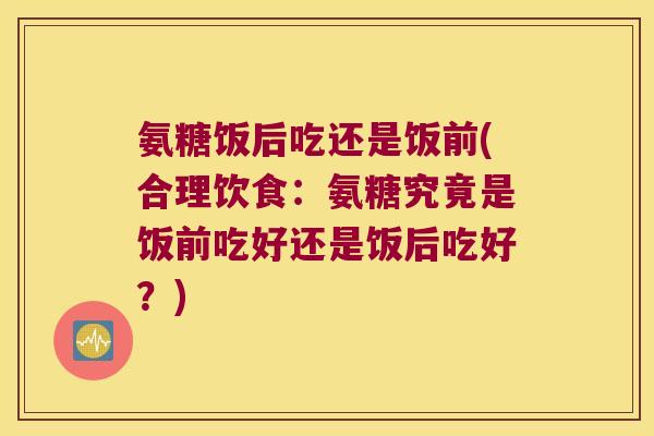 氨糖饭后吃还是饭前(合理饮食:氨糖究竟是饭前吃好还是饭后吃好?) 氨糖饭后吃还是饭前(合理饮食:氨糖究竟是饭前吃好还是饭后吃好?)