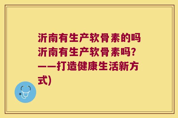 沂南有生产软骨素的吗沂南有生产软骨素吗?——打造健康生活新方式) 沂南有生产软骨素的吗沂南有生产软骨素吗?——打造健康生活新方式)