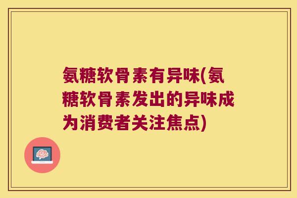 氨糖软骨素有异味(氨糖软骨素发出的异味成为消费者关注焦点) 氨糖软骨素有异味(氨糖软骨素发出的异味成为消费者关注焦点)