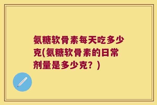 氨糖软骨素每天吃多少克(氨糖软骨素的日常剂量是多少克？)